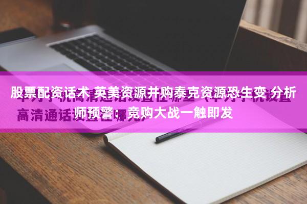 股票配资话术 英美资源并购泰克资源恐生变 分析师预警：竞购大战一触即发