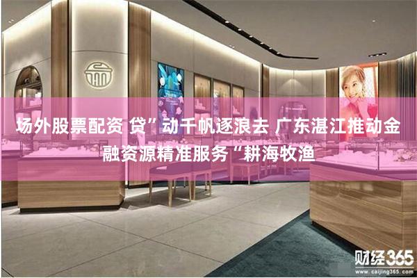 场外股票配资 贷”动千帆逐浪去 广东湛江推动金融资源精准服务“耕海牧渔