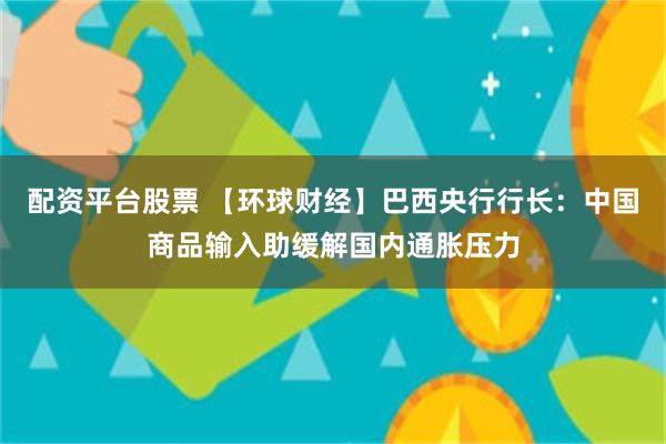 配资平台股票 【环球财经】巴西央行行长:中国商品输入助缓解国内通胀压力