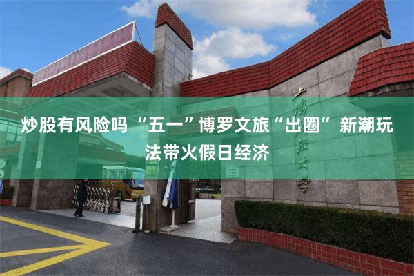 炒股有风险吗 “五一”博罗文旅“出圈” 新潮玩法带火假日经济