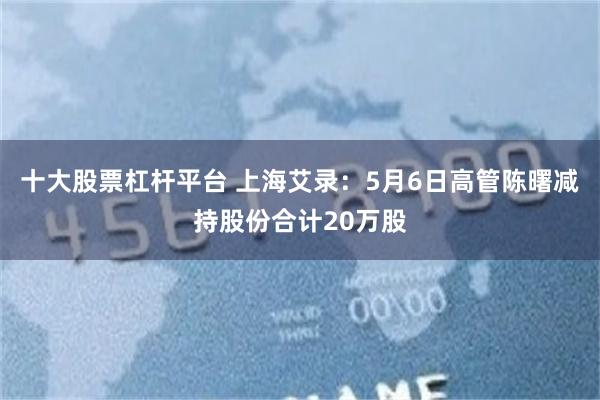 十大股票杠杆平台 上海艾录：5月6日高管陈曙减持股份合计20万股