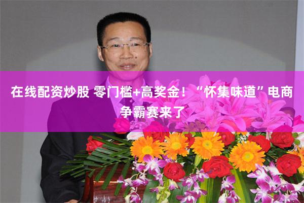 在线配资炒股 零门槛+高奖金！“怀集味道”电商争霸赛来了