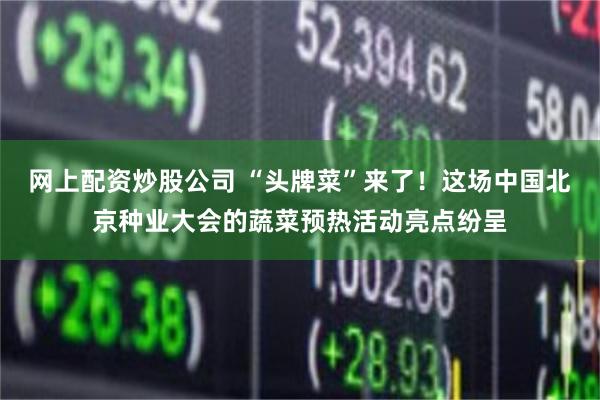 网上配资炒股公司 “头牌菜”来了！这场中国北京种业大会的蔬菜预热活动亮点纷呈