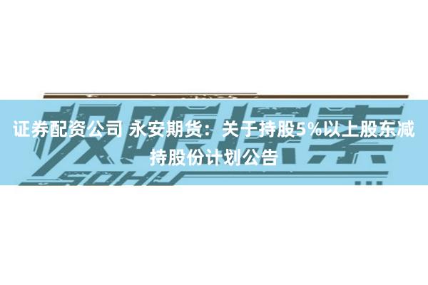 证券配资公司 永安期货：关于持股5%以上股东减持股份计划公告