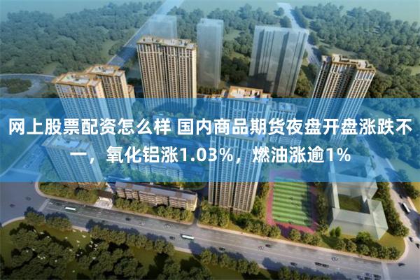 网上股票配资怎么样 国内商品期货夜盘开盘涨跌不一，氧化铝涨1.03%，燃油涨逾1%