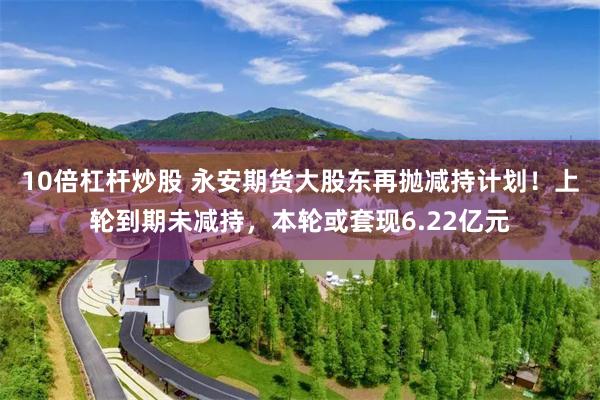 10倍杠杆炒股 永安期货大股东再抛减持计划！上轮到期未减持，本轮或套现6.22亿元