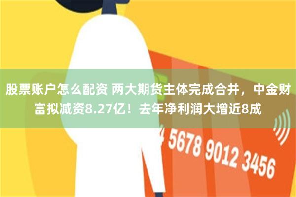股票账户怎么配资 两大期货主体完成合并，中金财富拟减资8.27亿！去年净利润大增近8成