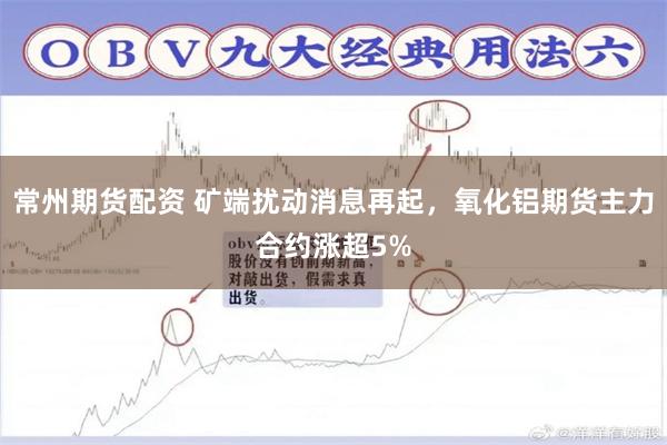 常州期货配资 矿端扰动消息再起，氧化铝期货主力合约涨超5%