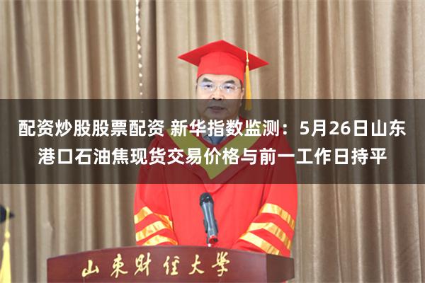 配资炒股股票配资 新华指数监测：5月26日山东港口石油焦现货交易价格与前一工作日持平