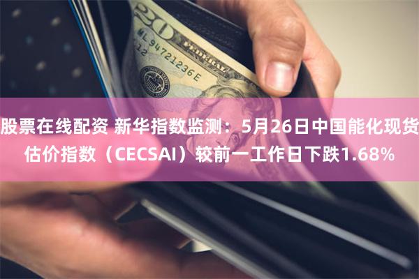 股票在线配资 新华指数监测：5月26日中国能化现货估价指数（CECSAI）较前一工作日下跌1.68%