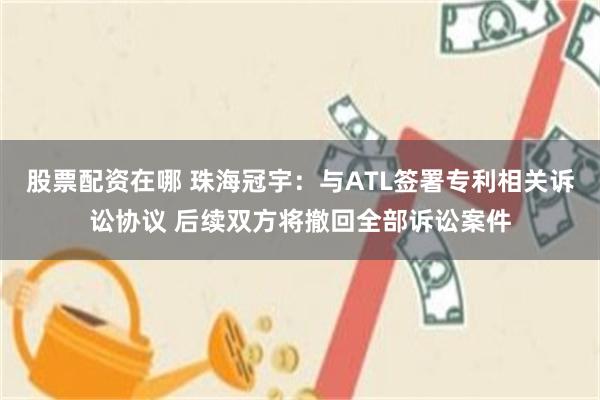 股票配资在哪 珠海冠宇：与ATL签署专利相关诉讼协议 后续双方将撤回全部诉讼案件