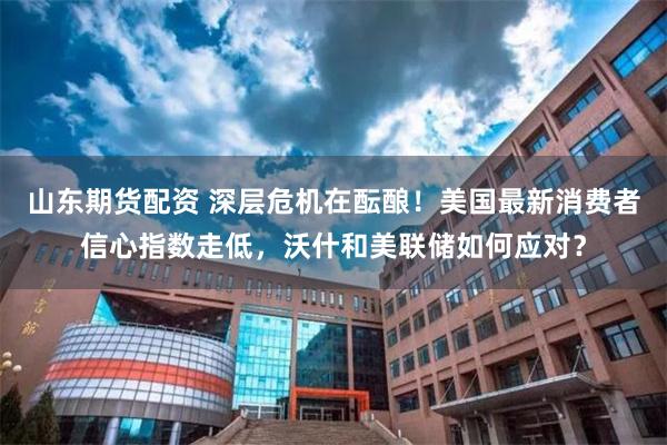 山东期货配资 深层危机在酝酿！美国最新消费者信心指数走低，沃什和美联储如何应对？
