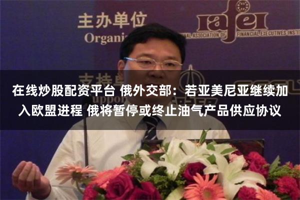 在线炒股配资平台 俄外交部：若亚美尼亚继续加入欧盟进程 俄将暂停或终止油气产品供应协议