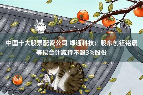 中国十大股票配资公司 绿通科技：股东创钰铭晨等拟合计减持不超3%股份