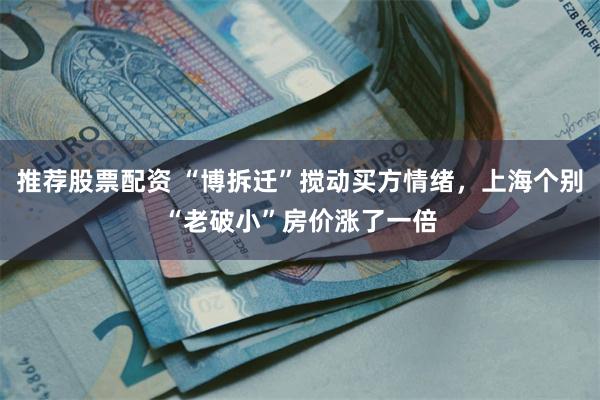 推荐股票配资 “博拆迁”搅动买方情绪，上海个别“老破小”房价涨了一倍