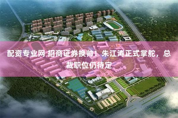 配资专业网 招商证券换帅！朱江涛正式掌舵，总裁职位仍待定