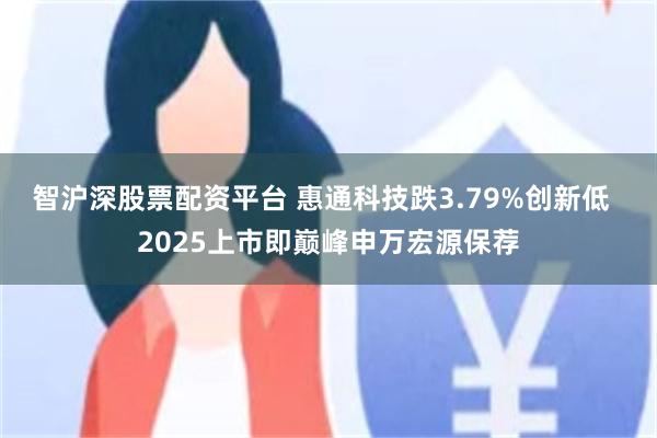 智沪深股票配资平台 惠通科技跌3.79%创新低  2025上市即巅峰申万宏源保荐