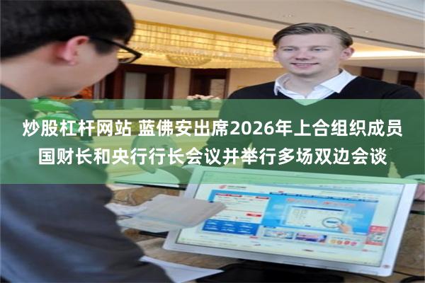炒股杠杆网站 蓝佛安出席2026年上合组织成员国财长和央行行长会议并举行多场双边会谈