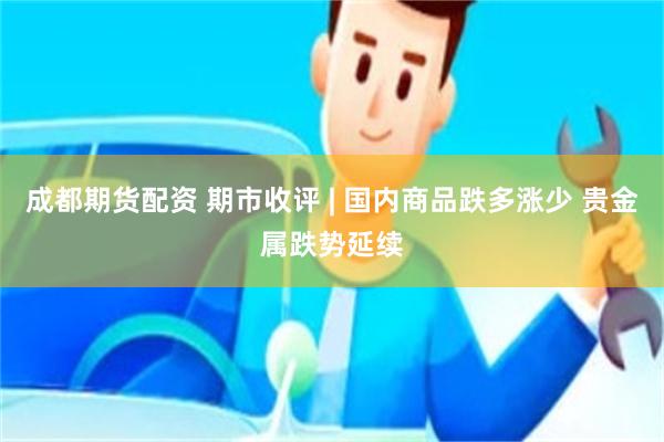 成都期货配资 期市收评 | 国内商品跌多涨少 贵金属跌势延续