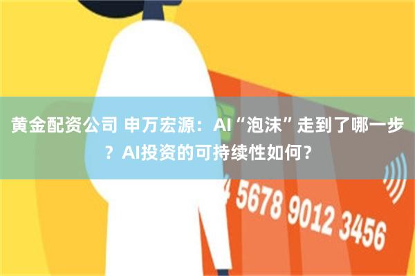 黄金配资公司 申万宏源：AI“泡沫”走到了哪一步？AI投资的可持续性如何？