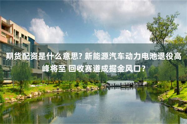 期货配资是什么意思? 新能源汽车动力电池退役高峰将至 回收赛道成掘金风口？