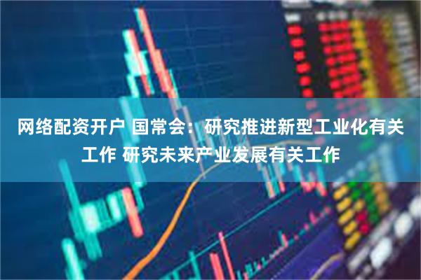 网络配资开户 国常会：研究推进新型工业化有关工作 研究未来产业发展有关工作