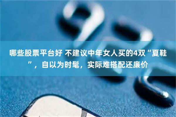 哪些股票平台好 不建议中年女人买的4双“夏鞋”，自以为时髦，实际难搭配还廉价