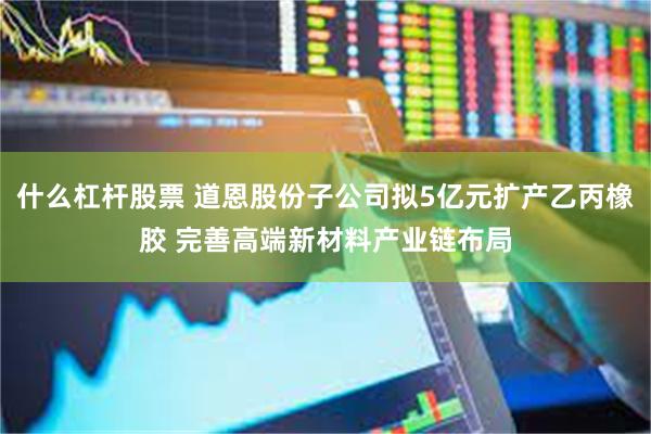 什么杠杆股票 道恩股份子公司拟5亿元扩产乙丙橡胶 完善高端新材料产业链布局