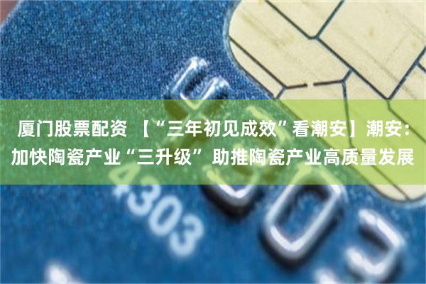 厦门股票配资 【“三年初见成效”看潮安】潮安:加快陶瓷产业“三升级” 助推陶瓷产业高质量发展