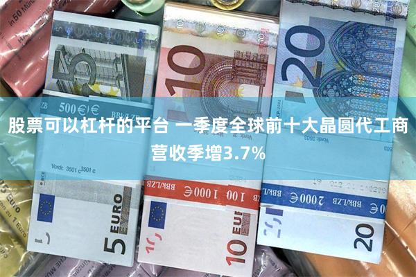 股票可以杠杆的平台 一季度全球前十大晶圆代工商营收季增3.7%