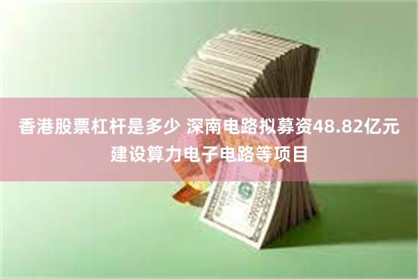 香港股票杠杆是多少 深南电路拟募资48.82亿元建设算力电子电路等项目