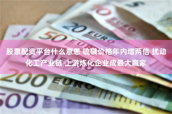 股票配资平台什么意思 硫磺价格年内增两倍 扰动化工产业链 上游炼化企业成最大赢家