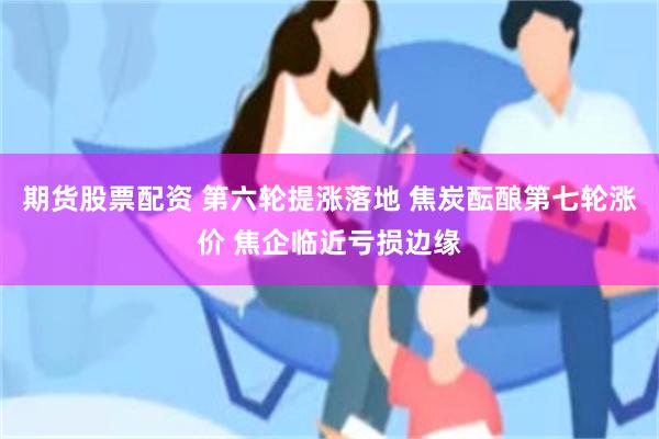 期货股票配资 第六轮提涨落地 焦炭酝酿第七轮涨价 焦企临近亏损边缘
