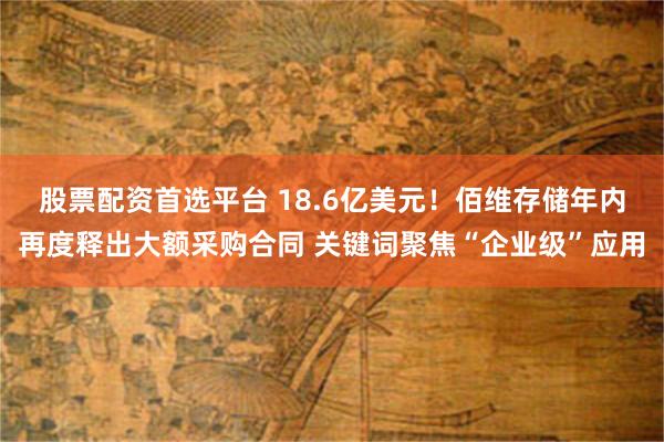 股票配资首选平台 18.6亿美元！佰维存储年内再度释出大额采购合同 关键词聚焦“企业级”应用