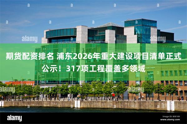 期货配资排名 浦东2026年重大建设项目清单正式公示！317项工程覆盖多领域