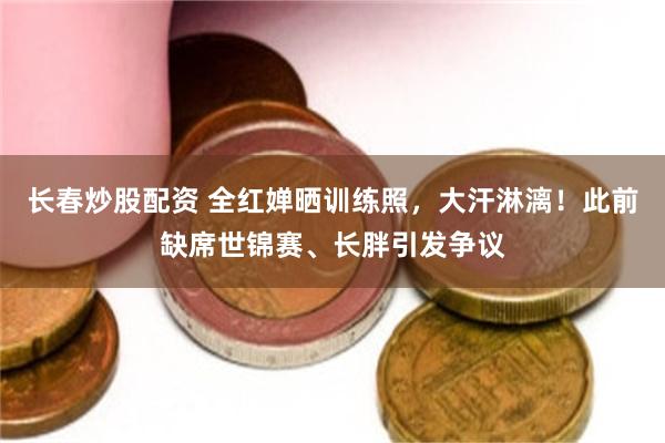 长春炒股配资 全红婵晒训练照,大汗淋漓!此前缺席世锦赛、长胖引发争议