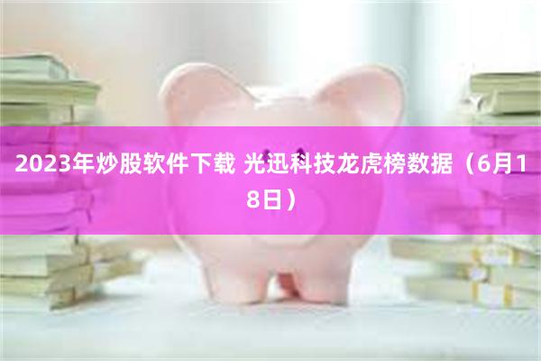 2023年炒股软件下载 光迅科技龙虎榜数据（6月18日）