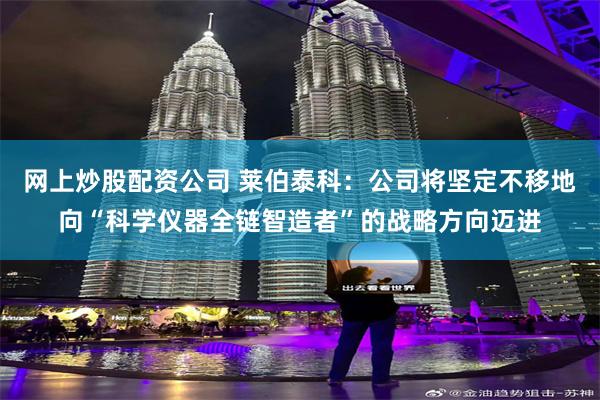 网上炒股配资公司 莱伯泰科：公司将坚定不移地向“科学仪器全链智造者”的战略方向迈进