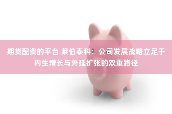 期货配资的平台 莱伯泰科：公司发展战略立足于内生增长与外延扩张的双重路径