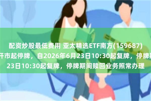 配资炒股最低费用 亚太精选ETF南方(159687)将于2026年6月23日开市起停牌，自2026年6月23日10:30起复牌，停牌期间赎回业务照常办理