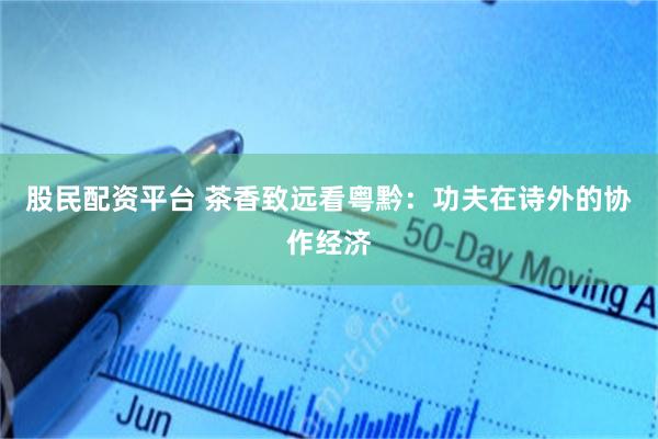 股民配资平台 茶香致远看粤黔：功夫在诗外的协作经济