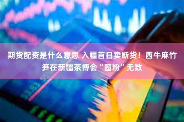 期货配资是什么意思 入疆首日卖断货！西牛麻竹笋在新疆茶博会“圈粉”无数