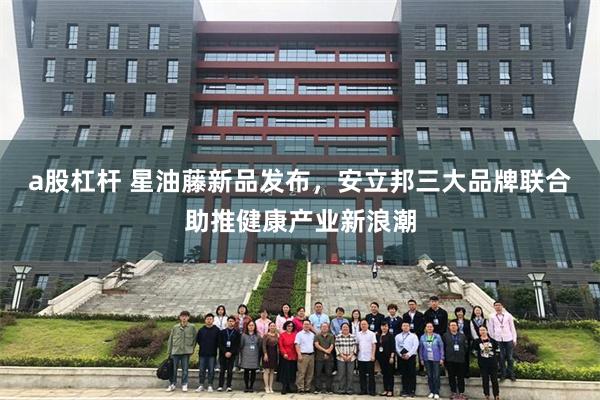 a股杠杆 星油藤新品发布，安立邦三大品牌联合助推健康产业新浪潮