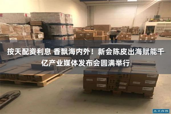 按天配资利息 香飘海内外！新会陈皮出海赋能千亿产业媒体发布会圆满举行