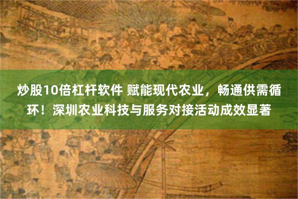 炒股10倍杠杆软件 赋能现代农业，畅通供需循环！深圳农业科技与服务对接活动成效显著