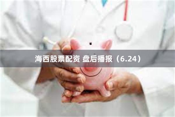 海西股票配资 盘后播报（6.24）