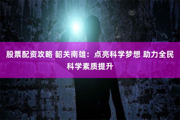 股票配资攻略 韶关南雄：点亮科学梦想 助力全民科学素质提升