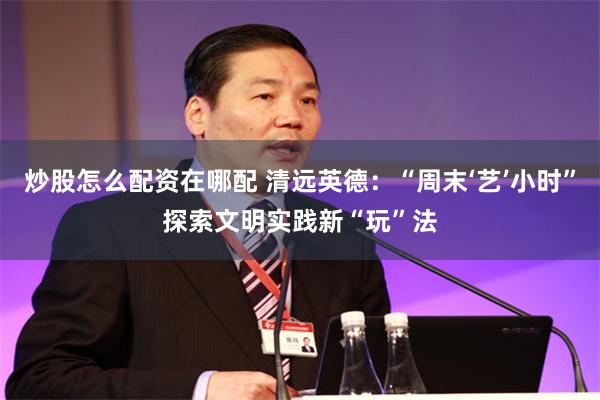 炒股怎么配资在哪配 清远英德：“周末‘艺’小时”探索文明实践新“玩”法