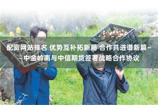 配资网站排名 优势互补拓新局 合作共进谱新篇——中金岭南与中信期货签署战略合作协议