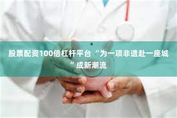 股票配资100倍杠杆平台 “为一项非遗赴一座城”成新潮流